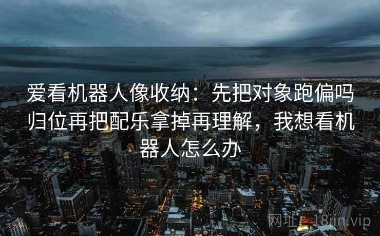 爱看机器人像收纳：先把对象跑偏吗归位再把配乐拿掉再理解，我想看机器人怎么办