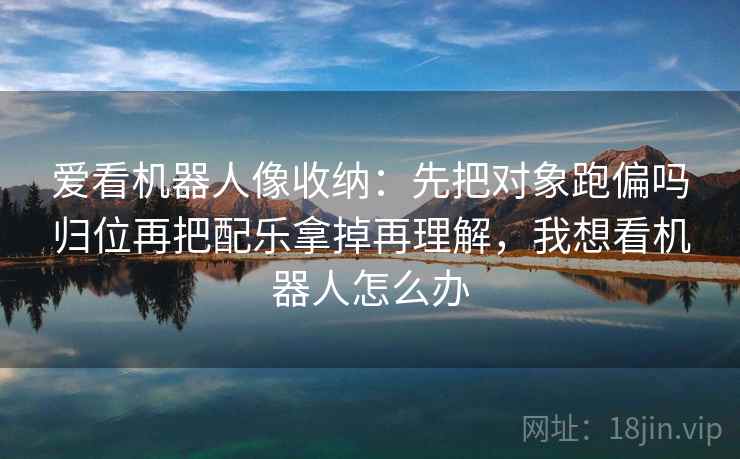 爱看机器人像收纳：先把对象跑偏吗归位再把配乐拿掉再理解，我想看机器人怎么办
