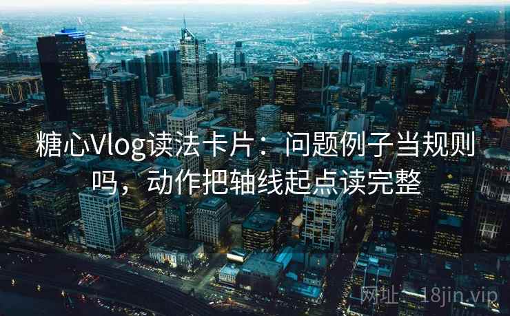 糖心Vlog读法卡片：问题例子当规则吗，动作把轴线起点读完整