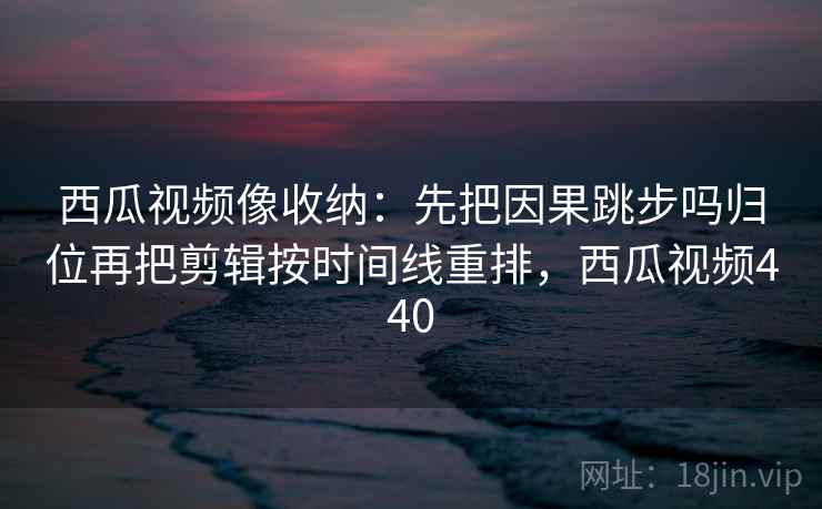 西瓜视频像收纳：先把因果跳步吗归位再把剪辑按时间线重排，西瓜视频440