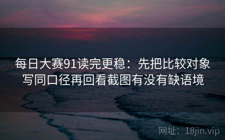 每日大赛91读完更稳:先把比较对象写同口径再回看截图有没有缺语境 每日大赛91读完更稳:先把比较对象写同口径再回看截图有没有缺语境