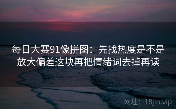 每日大赛91像拼图：先找热度是不是放大偏差这块再把情绪词去掉再读