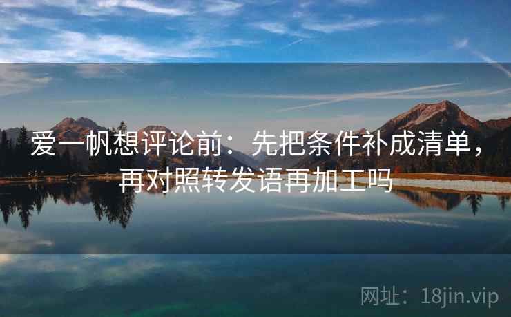 爱一帆想评论前：先把条件补成清单，再对照转发语再加工吗