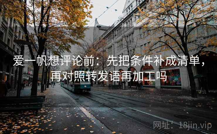 爱一帆想评论前:先把条件补成清单,再对照转发语再加工吗 爱一帆想评论前:先把条件补成清单,再对照转发语再加工吗