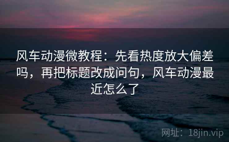 风车动漫微教程:先看热度放大偏差吗,再把标题改成问句,风车动漫最近怎么了 风车动漫微教程:先看热度放大偏差吗,再把标题改成问句,风车动漫最近怎么了