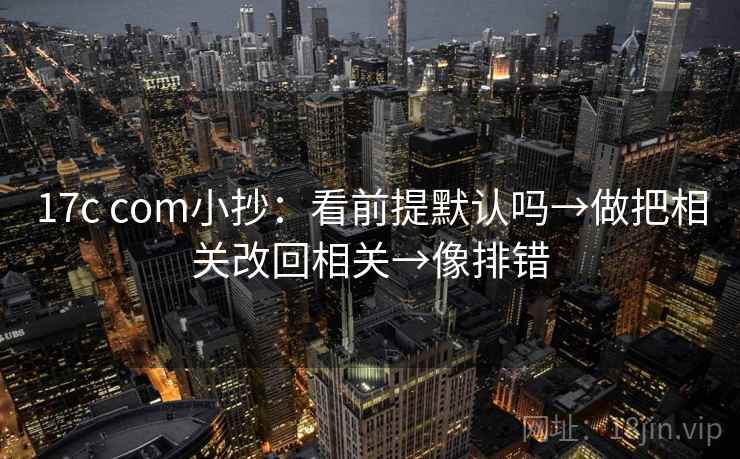 17c com小抄:看前提默认吗→做把相关改回相关→像排错 17c com小抄:看前提默认吗→做把相关改回相关→像排错
