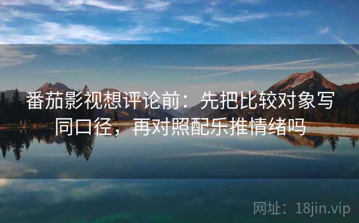 番茄影视想评论前：先把比较对象写同口径，再对照配乐推情绪吗