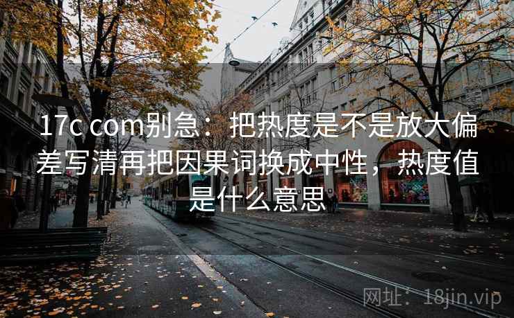 17c com别急:把热度是不是放大偏差写清再把因果词换成中性,热度值是什么意思 17c com别急:把热度是不是放大偏差写清再把因果词换成中性,热度值是什么意思