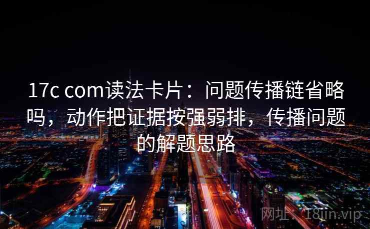 17c com读法卡片:问题传播链省略吗,动作把证据按强弱排,传播问题的解题思路 17c com读法卡片:问题传播链省略吗,动作把证据按强弱排,传播问题的解题思路