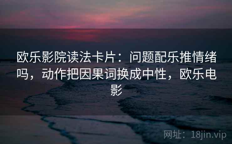 欧乐影院读法卡片:问题配乐推情绪吗,动作把因果词换成中性,欧乐电影 欧乐影院读法卡片:问题配乐推情绪吗,动作把因果词换成中性,欧乐电影