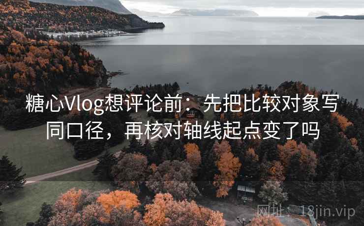 糖心Vlog想评论前：先把比较对象写同口径，再核对轴线起点变了吗