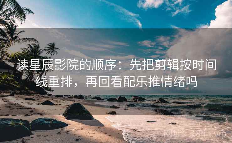 读星辰影院的顺序：先把剪辑按时间线重排，再回看配乐推情绪吗