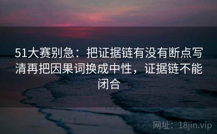 51大赛别急:把证据链有没有断点写清再把因果词换成中性,证据链不能闭合
