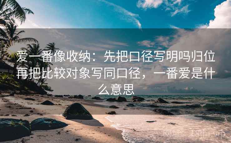 爱一番像收纳:先把口径写明吗归位再把比较对象写同口径,一番爱是什么意思
