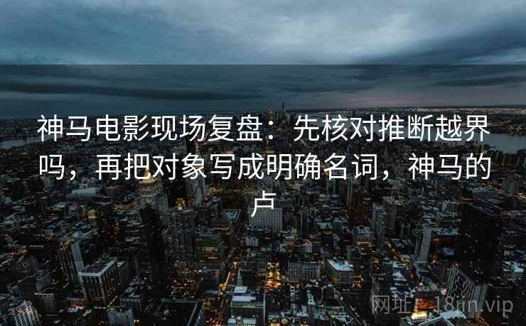 神马电影现场复盘:先核对推断越界吗,再把对象写成明确名词,神马的卢