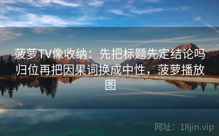 菠萝TV像收纳：先把标题先定结论吗归位再把因果词换成中性，菠萝播放图