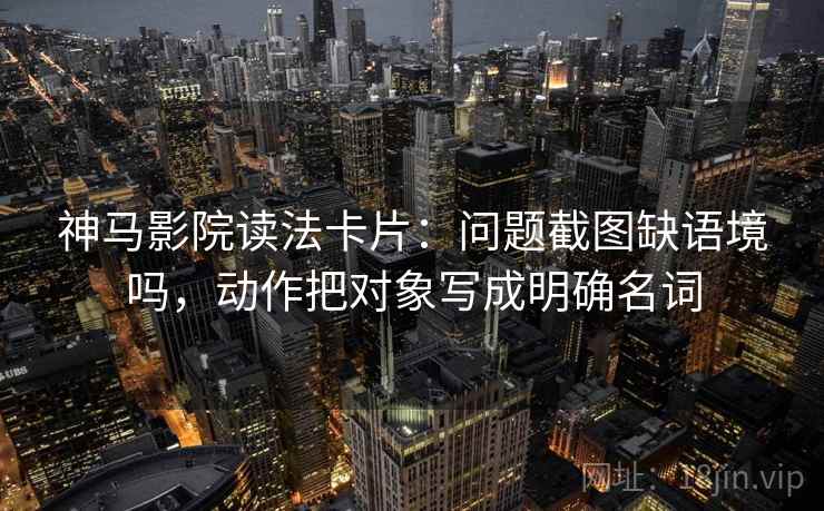 神马影院读法卡片:问题截图缺语境吗,动作把对象写成明确名词
