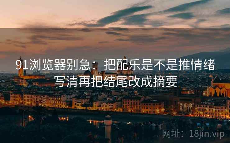 91浏览器别急:把配乐是不是推情绪写清再把结尾改成摘要 91浏览器别急:把配乐是不是推情绪写清再把结尾改成摘要