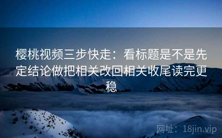 樱桃视频三步快走：看标题是不是先定结论做把相关改回相关收尾读完更稳