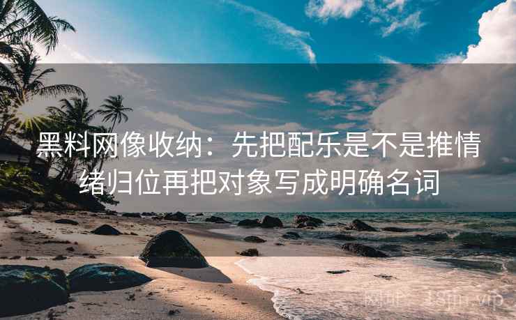 <strong>黑料网</strong>像收纳：先把配乐是不是推情绪归位再把对象写成明确名词