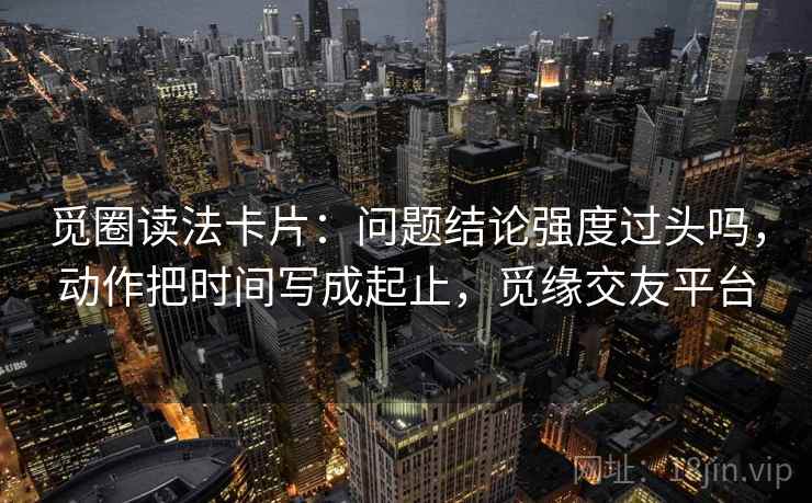 觅圈读法卡片：问题结论强度过头吗，动作把时间写成起止，觅缘交友平台