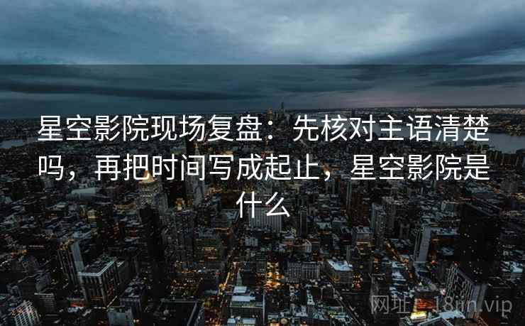 星空影院现场复盘：先核对主语清楚吗，再把时间写成起止，星空影院是什么