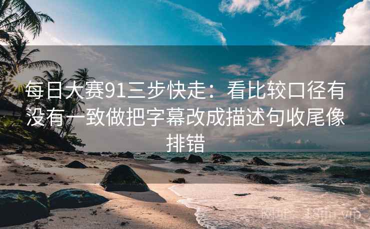 每日大赛91三步快走：看比较口径有没有一致做把字幕改成描述句收尾像排错