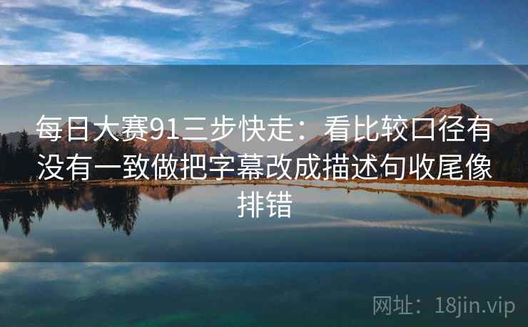 每日大赛91三步快走：看比较口径有没有一致做把字幕改成描述句收尾像排错