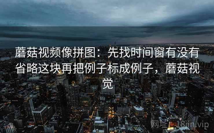 蘑菇视频像拼图：先找时间窗有没有省略这块再把例子标成例子，蘑菇视觉