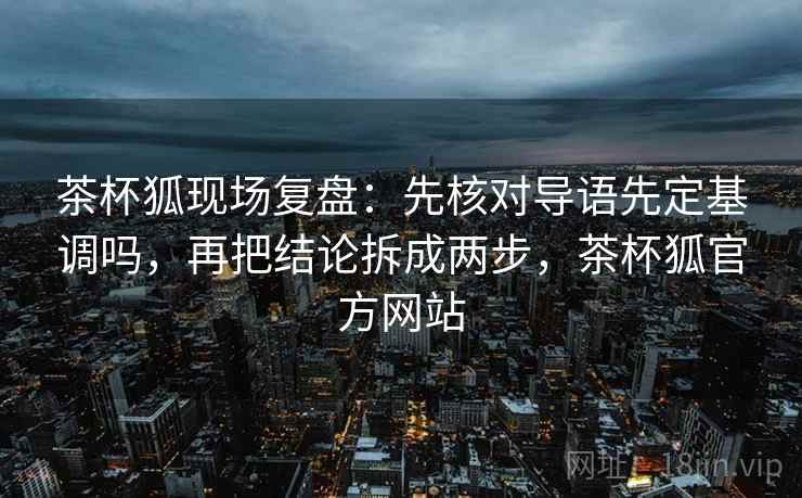 茶杯狐现场复盘：先核对导语先定基调吗，再把结论拆成两步，茶杯狐官方网站