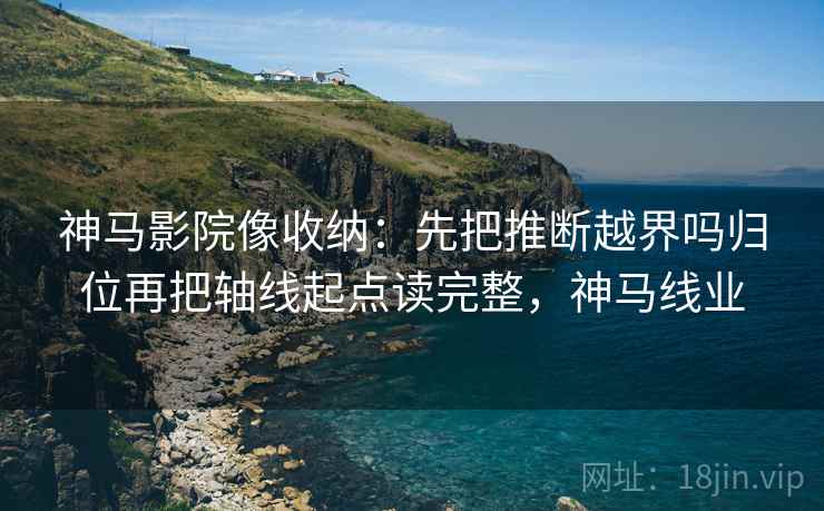 神马影院像收纳：先把推断越界吗归位再把轴线起点读完整，神马线业
