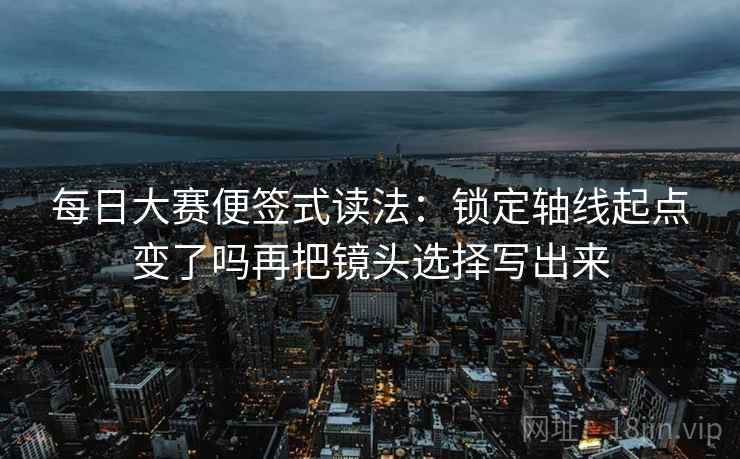 每日大赛便签式读法：锁定轴线起点变了吗再把镜头选择写出来