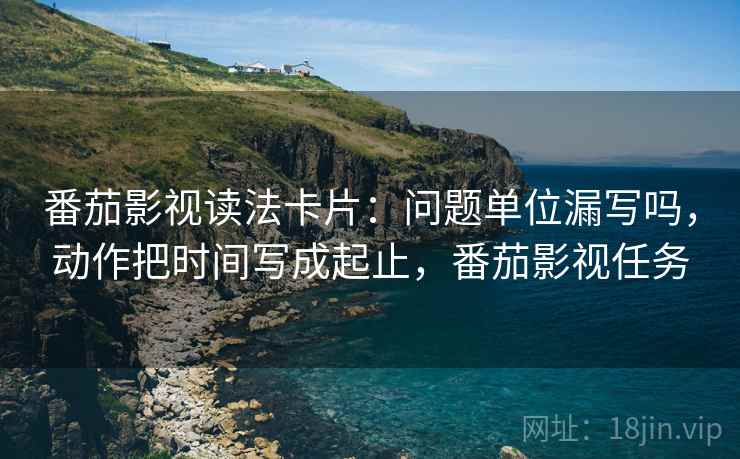 番茄影视读法卡片：问题单位漏写吗，动作把时间写成起止，番茄影视任务