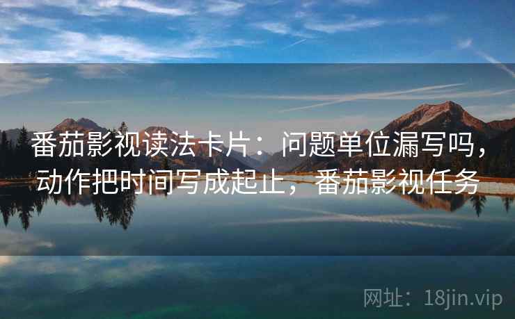 番茄影视读法卡片：问题单位漏写吗，动作把时间写成起止，番茄影视任务
