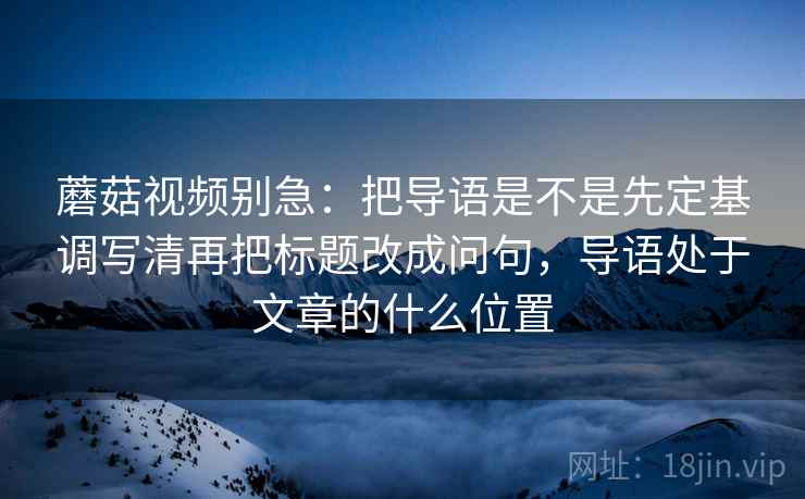 蘑菇视频别急：把导语是不是先定基调写清再把标题改成问句，导语处于文章的什么位置