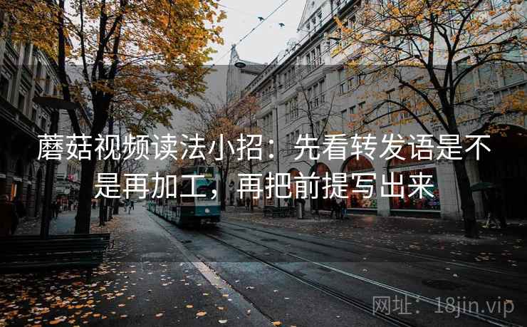 蘑菇视频读法小招：先看转发语是不是再加工，再把前提写出来