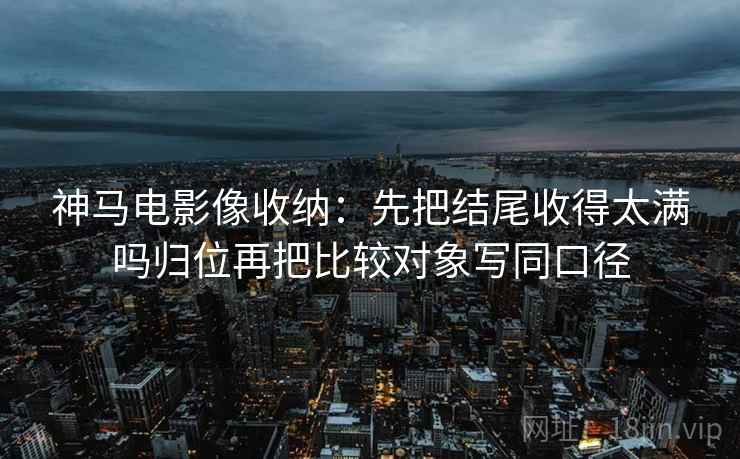 神马电影像收纳：先把结尾收得太满吗归位再把比较对象写同口径