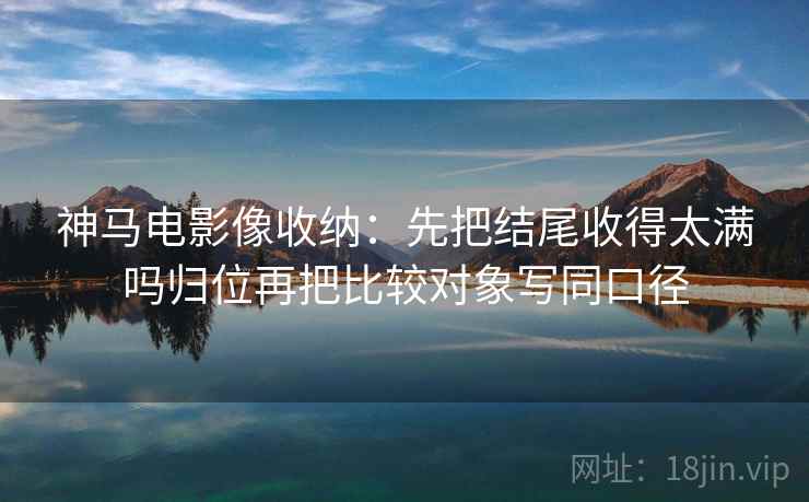 神马电影像收纳：先把结尾收得太满吗归位再把比较对象写同口径