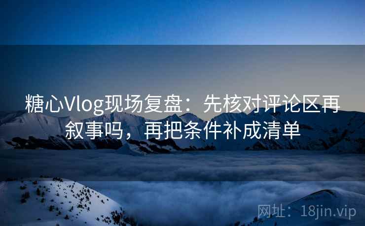 糖心Vlog现场复盘：先核对评论区再叙事吗，再把条件补成清单