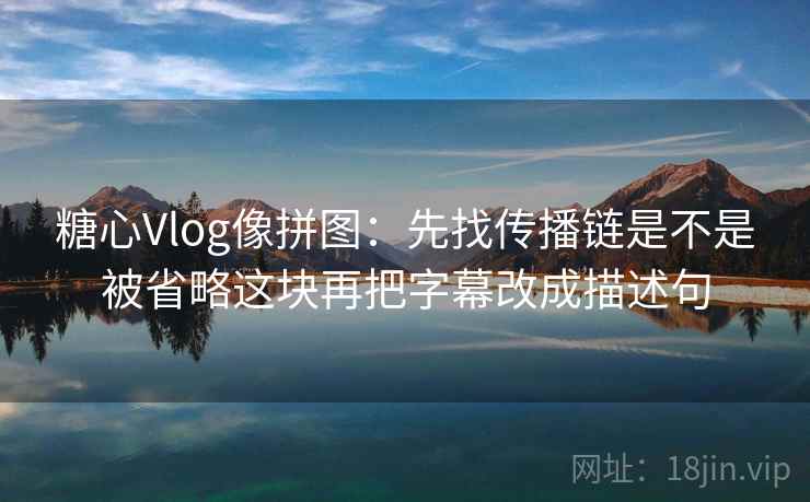 糖心Vlog像拼图：先找传播链是不是被省略这块再把字幕改成描述句