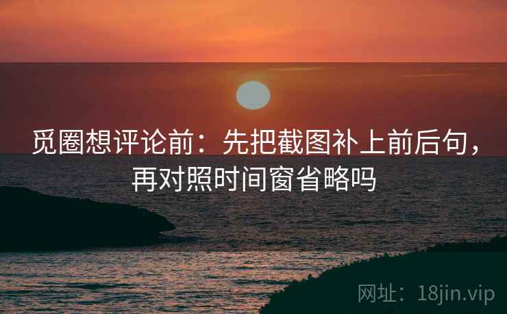 觅圈想评论前：先把截图补上前后句，再对照时间窗省略吗