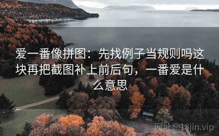 爱一番像拼图：先找例子当规则吗这块再把截图补上前后句，一番爱是什么意思
