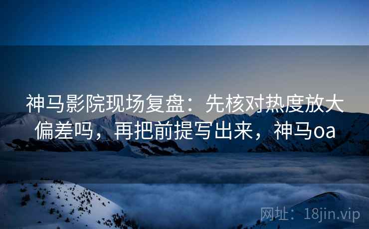 神马影院现场复盘：先核对热度放大偏差吗，再把前提写出来，神马oa