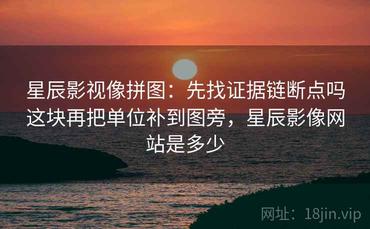 星辰影视像拼图：先找证据链断点吗这块再把单位补到图旁，星辰影像网站是多少