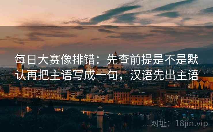 每日大赛像排错：先查前提是不是默认再把主语写成一句，汉语先出主语