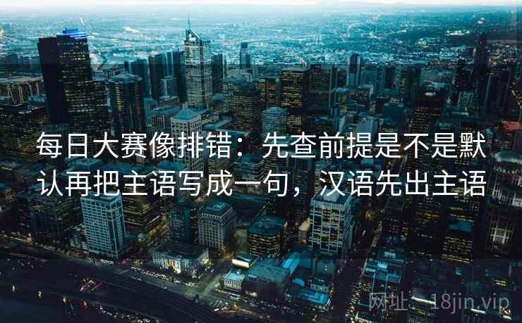 每日大赛像排错：先查前提是不是默认再把主语写成一句，汉语先出主语