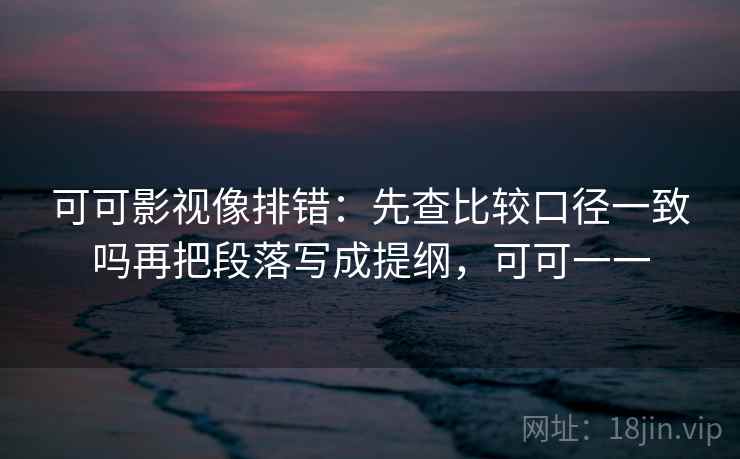 可可影视像排错：先查比较口径一致吗再把段落写成提纲，可可一一