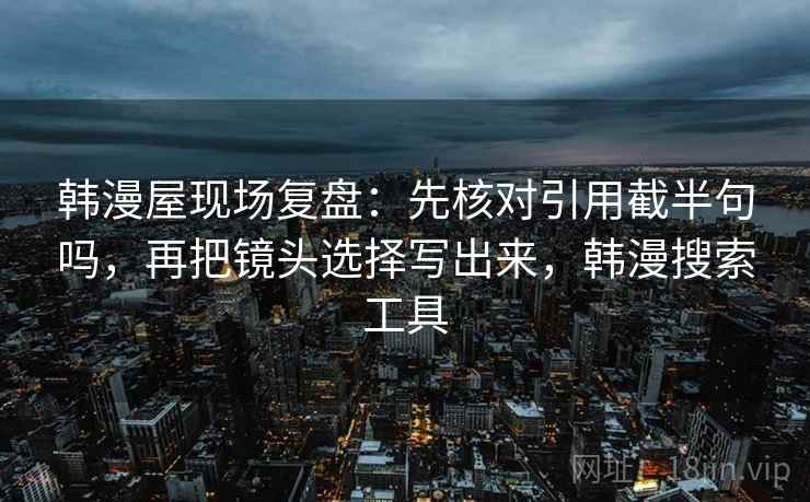 韩漫屋现场复盘：先核对引用截半句吗，再把镜头选择写出来，韩漫搜索工具