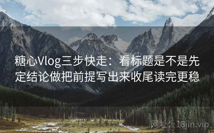 糖心Vlog三步快走：看标题是不是先定结论做把前提写出来收尾读完更稳