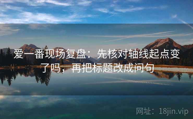 爱一番现场复盘：先核对轴线起点变了吗，再把标题改成问句